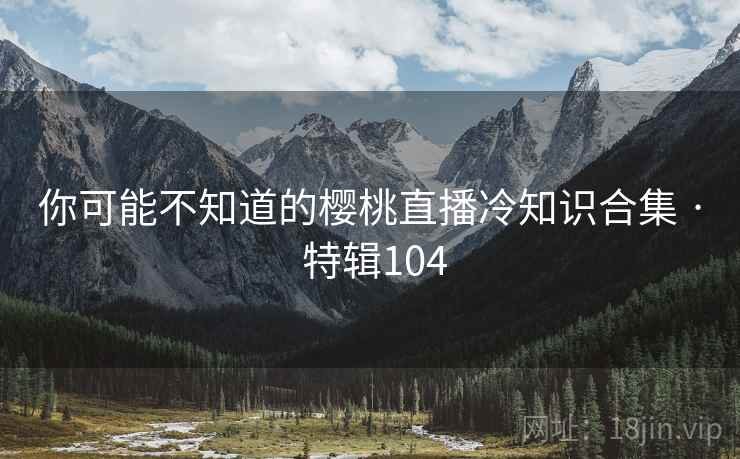 你可能不知道的樱桃直播冷知识合集 · 特辑104