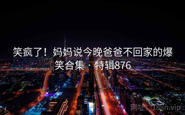 笑疯了！妈妈说今晚爸爸不回家的爆笑合集 · 特辑876