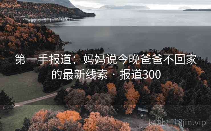 第一手报道:妈妈说今晚爸爸不回家的最新线索 · 报道300 第一手报道:妈妈说今晚爸爸不回家的最新线索 · 报道300