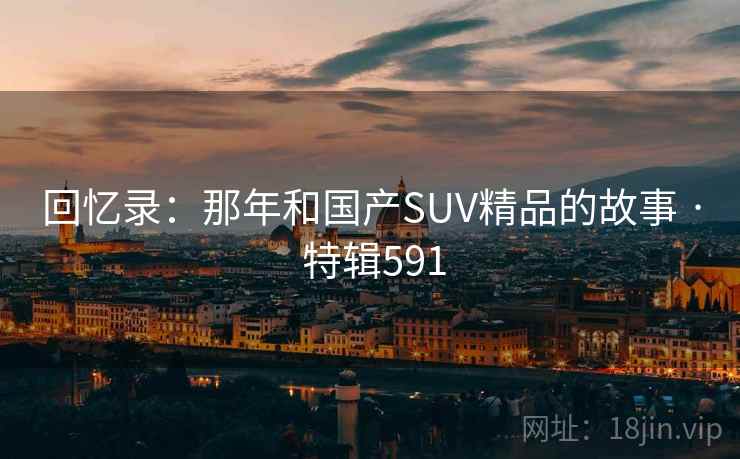回忆录:那年和国产SUV精品的故事 · 特辑591 回忆录:那年和国产SUV精品的故事 · 特辑591