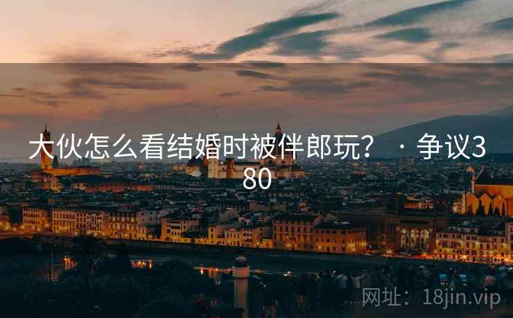 大伙怎么看结婚时被伴郎玩？ · 争议380