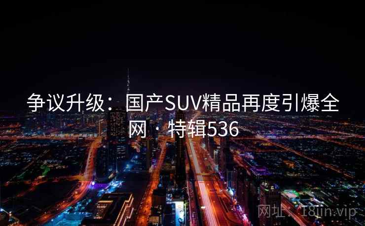 争议升级:国产SUV精品再度引爆全网 · 特辑536 争议升级:国产SUV精品再度引爆全网 · 特辑536