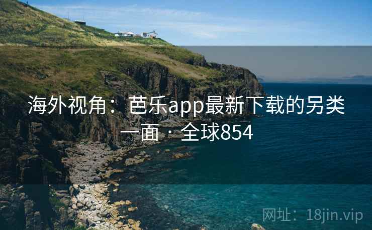 海外视角：芭乐app最新下载的另类一面 · 全球854