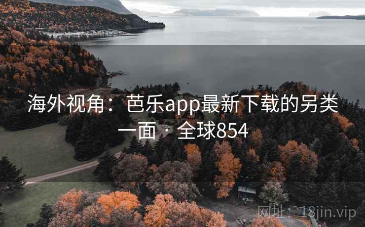 海外视角：芭乐app最新下载的另类一面 · 全球854