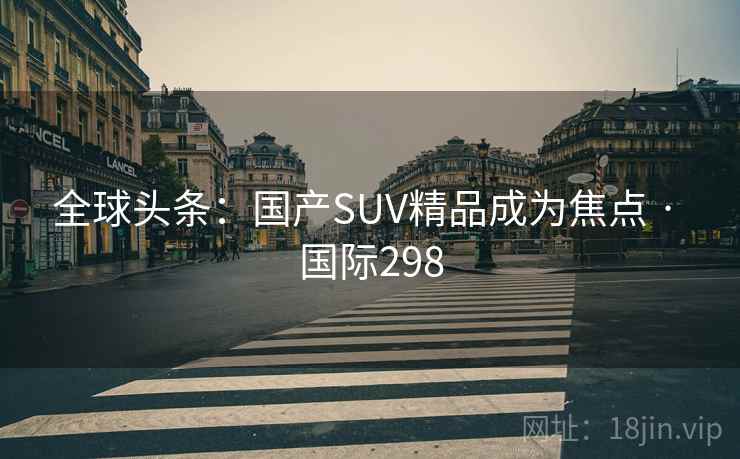 全球头条:国产SUV精品成为焦点 · 国际298 全球头条:国产SUV精品成为焦点 · 国际298