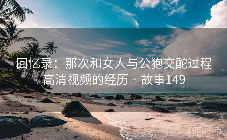 回忆录：那次和女人与公狍交酡过程高清视频的经历 · 故事149