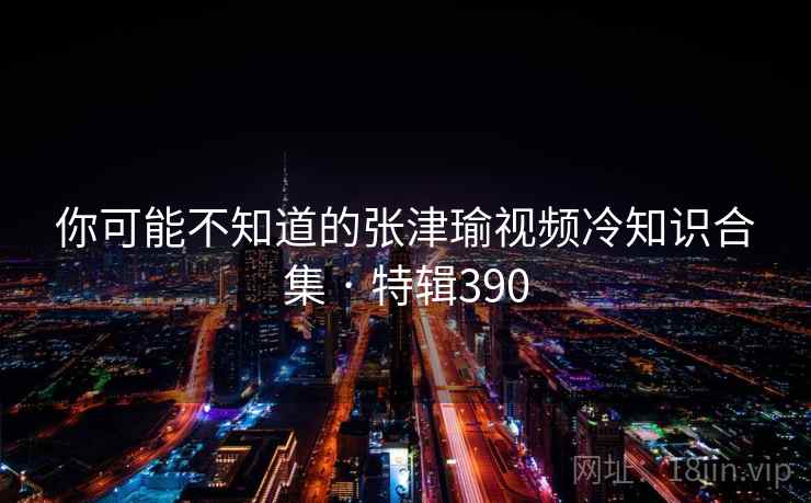 你可能不知道的张津瑜视频冷知识合集 · 特辑390 你可能不知道的张津瑜视频冷知识合集 · 特辑390