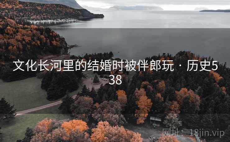 文化长河里的结婚时被伴郎玩 · 历史538 文化长河里的结婚时被伴郎玩 · 历史538