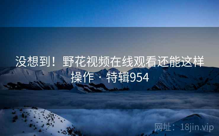 没想到!野花视频在线观看还能这样操作 · 特辑954 没想到!野花视频在线观看还能这样操作 · 特辑954