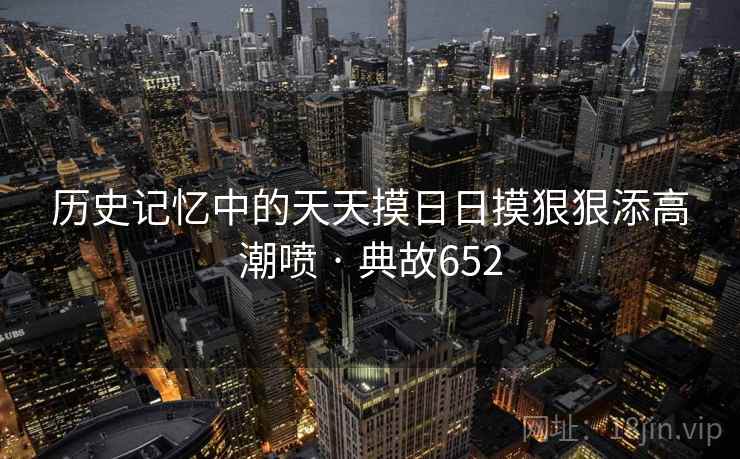 历史记忆中的天天摸日日摸狠狠添高潮喷 · 典故652 历史记忆中的天天摸日日摸狠狠添高潮喷 · 典故652