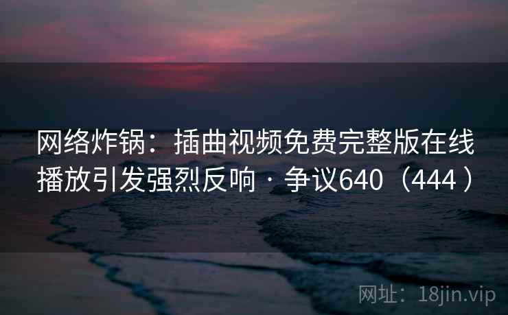 网络炸锅：插曲视频免费完整版在线播放引发强烈反响 · 争议640（444 ）